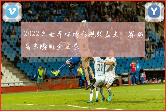 2022年世界杯精彩视频盘点:赛场高光瞬间全记录
